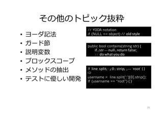 その他のトピック抜粋
•  ヨーダ記法
•  ガード節
•  説明変数
•  ブロックスコープ
•  メソッドの抽出
•  テストに優しい開発
If line.split(' :' )[0].strip() == "root" { }
⇨
username = line.split(':’)[0].strip();
If (username == “root”) { }
// YODA notation
if (NULL == object) // old style
public bool contains(string str) {
if (str == null) return false;
// do what you do
18
 