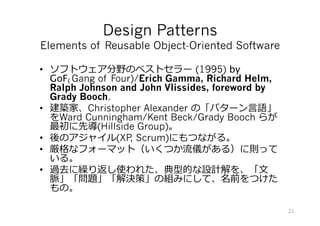 Design Patterns
Elements of Reusable Object-Oriented Software
•  ソフトウェア分野のベストセラー (1995) by
GoF(Gang of Four)/Erich Gamma, Richard Helm,
Ralph Johnson and John Vlissides, foreword by
Grady Booch.
•  建築家、Christopher Alexander の「パターン⾔語」
をWard Cunningham/Kent Beck/Grady Booch らが
最初に先導(Hillside Group)。
•  後のアジャイル(XP, Scrum)にもつながる。
•  厳格なフォーマット（いくつか流儀がある）に則って
いる。
•  過去に繰り返し使われた、典型的な設計解を、「⽂
脈」(Context)「問題」(Problem)「解決策」
(Solution)の組みにして、名前(Name)をつけたもの。
22
 
