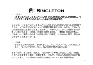 例: Singleton
•  「⽬的」
“あるクラスに対してインスタンスが１つしか存在しないことを保証し，そ
れにアクセスするためのグローバルな⽅法を提供する．”
ここには，「クラスに対してインスタンスが１つしか存在しないことを保証す
るには， どうしたらよいか」という問題が書かれている．しかし，このよう
な問題の記述は抽象的であることが多く， パターンによっては理解するのが
難しい場合もある．「問題」の理解を助けるのが， 「動機」の記述である．
「動機」は，実際にそのような問題が起こる状況， すなわち⽂脈が，具体的
な例を伴って書かれている．
•  「動機」
そのような状況の説明、その例として，プリンタスプーラ，ファイルシス
テム， ウィンドウマネージャ，などの例が挙げられている．
まず「⽬的」と「動機」を読み， そのパターンが解こうとしている「問題」
とそれが発⽣する「⽂脈」を理解する． そして，そのような状況に⾃分が置
かれたときに， このパターンを思い出せるようにしておく必要がある．
36
 