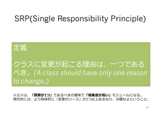 SRP(Single Responsibility Principle)
定義
クラスに変更が起こる理由は、⼀つである
べき。(A class should have only one reason
to change.)
※元々は、「責務が1つ」であるべきの意味で「凝集度が⾼い」モジュールになる。
現代的には、より具体的に「変更のソース」が2つ以上あるなら、分離せよということ。
49
 