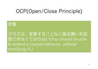 OCP(Open/Close Principle)
定義
クラスは、変更することなく振る舞いを拡
張できなくてはらない(You should be able
to extend a classes behavior, without
modifying it.)
51
クラスの継承と、多態性をつかうことでクラスを拡張できるしくみ。
Bertrand Meyerの「オブジェクト指向⼊⾨」 が初出。
 