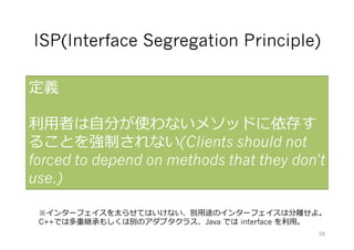 ISP(Interface Segregation Principle)
定義
利⽤者は⾃分が使わないメソッドに依存す
ることを強制されない(Clients should not
forced to depend on methods that they don't
use.)
※インターフェイスを太らせてはいけない、別⽤途のインターフェイスは分離せよ。
C++では多重継承もしくは別のアダプタクラス、Java では interface を利⽤。
58
 