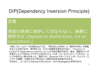 DIP(Dependency Inversion Principle)
定義
実装の具体に依存してはならない。抽象に
依存せよ (Depend on abstractions, not on
concretions.)
※特にフレームワークの設計などでは、「呼び出しの⽅向」と「依存の⽅向」が逆転
することがあります。現代的には、テスト容易性を⾼めるために、”Inversion of
Control”や”Dependency Injection”といった⼿法が使われます。昔は、関数ポインタ
を渡すことで下位のレイヤから上位のモジュールを「コールバック」してもらう、と
いう⼿法がよく取られました。現代では、Observerパターンでインターフェイス（こ
こでいう抽象）に依存させて呼び出しと依存の向きを反転させます。
ちなみに、コールバックはJavaではListener、C#ではdelegateと呼ばれます。
61
 