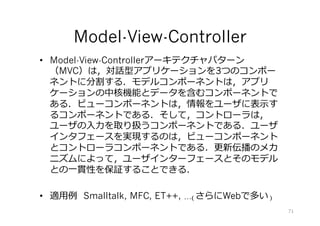 •  Model-View-Controllerアーキテクチャパターン
（MVC）は，対話型アプリケーションを3つのコンポー
ネントに分割する．モデルコンポーネントは，アプリ
ケーションの中核機能とデータを含むコンポーネントで
ある．ビューコンポーネントは，情報をユーザに表⽰す
るコンポーネントである．そして，コントローラは，
ユーザの⼊⼒を取り扱うコンポーネントである．ユーザ
インタフェースを実現するのは，ビューコンポーネント
とコントローラコンポーネントである．更新伝播のメカ
ニズムによって，ユーザインターフェースとそのモデル
との⼀貫性を保証することできる．
•  適⽤例 Smalltalk, MFC, ET++, …(さらにWebで多い)
Model-View-Controller
71
 