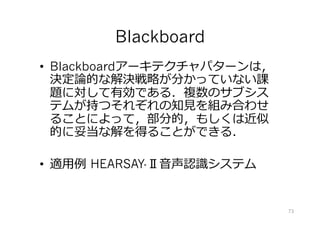Blackboard
•  Blackboardアーキテクチャパターンは，
決定論的な解決戦略が分かっていない課
題に対して有効である．複数のサブシス
テムが持つそれぞれの知⾒を組み合わせ
ることによって，部分的，もしくは近似
的に妥当な解を得ることができる．
•  適⽤例 HEARSAY-Ⅱ⾳声認識システム
73
 