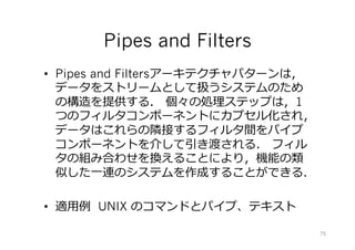 Pipes and Filters
•  Pipes and Filtersアーキテクチャパターンは，
データをストリームとして扱うシステムのため
の構造を提供する． 個々の処理ステップは，1
つのフィルタコンポーネントにカプセル化され，
データはこれらの隣接するフィルタ間をパイプ
コンポーネントを介して引き渡される． フィル
タの組み合わせを換えることにより，機能の類
似した⼀連のシステムを作成することができる．
•  適⽤例 UNIX のコマンドとパイプ、テキスト
75
 