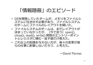 「情報隠蔽」のエピソード
•  OSを開発していたチームが、メモリをファイルシ
ステムに吐き出す必要があり、ファイルシステム
のチームにファイルのレイアウトを聞いた。
•  ファイルシステムのチームは、まだレイアウトが
決まっていなかったが、（今で⾔う）open(),
close(), read(), write() 関数のエントリーポイン
トとレジスタに積む・返す値だけ教えた。
•  これ以上の知識を与えない⽅が、後々の変更が彼
らの仕事に影響しないだろう、と考えた。
ーDavid Parnas
83
 