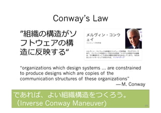 Conway’s Law
“organizations which design systems … are constrained
to produce designs which are copies of the
communication structures of these organizations”
— M. Conway
”組織の構造がソ
フトウェアの構
造に反映する“
であれば、よい組織構造をつくろう。
（Inverse Conway Maneuver) 89
 