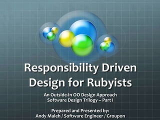 Responsibility Driven
Design for Rubyists
An Outside-In OO Design Approach
Software Design Trilogy – Part I
Prepared and Presented by:
Andy Maleh / Software Engineer / Groupon