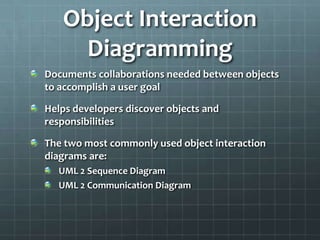 Object Interaction
     Diagramming
Documents collaborations needed between objects
to accomplish a user goal

Helps developers discover objects and
responsibilities

The two most commonly used object interaction
diagrams are:
  UML 2 Sequence Diagram
  UML 2 Communication Diagram
 