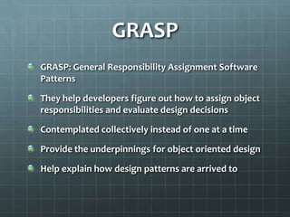 GRASP
GRASP: General Responsibility Assignment Software
Patterns

They help developers figure out how to assign object
responsibilities and evaluate design decisions

Contemplated collectively instead of one at a time

Provide the underpinnings for object oriented design

Help explain how design patterns are arrived to
 
