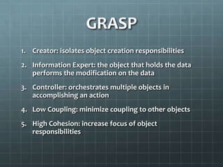GRASP
1. Creator: isolates object creation responsibilities
2. Information Expert: the object that holds the data
   performs the modification on the data
3. Controller: orchestrates multiple objects in
   accomplishing an action
4. Low Coupling: minimize coupling to other objects
5. High Cohesion: increase focus of object
   responsibilities
 