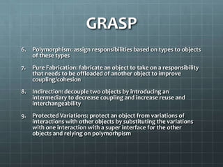 GRASP
6.   Polymorphism: assign responsibilities based on types to objects
     of these types
7.   Pure Fabrication: fabricate an object to take on a responsibility
     that needs to be offloaded of another object to improve
     coupling/cohesion
8.   Indirection: decouple two objects by introducing an
     intermediary to decrease coupling and increase reuse and
     interchangeability
9.   Protected Variations: protect an object from variations of
     interactions with other objects by substituting the variations
     with one interaction with a super interface for the other
     objects and relying on polymorhpism
 
