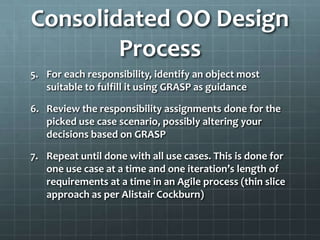 Consolidated OO Design
        Process
5. For each responsibility, identify an object most
   suitable to fulfill it using GRASP as guidance

6. Review the responsibility assignments done for the
   picked use case scenario, possibly altering your
   decisions based on GRASP

7. Repeat until done with all use cases. This is done for
   one use case at a time and one iteration’s length of
   requirements at a time in an Agile process (thin slice
   approach as per Alistair Cockburn)
 