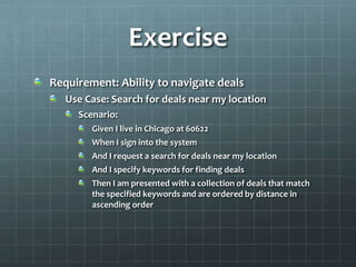 Exercise
Requirement: Ability to navigate deals
   Use Case: Search for deals near my location
     Scenario:
        Given I live in Chicago at 60622
        When I sign into the system
        And I request a search for deals near my location
        And I specify keywords for finding deals
        Then I am presented with a collection of deals that match
        the specified keywords and are ordered by distance in
        ascending order
 