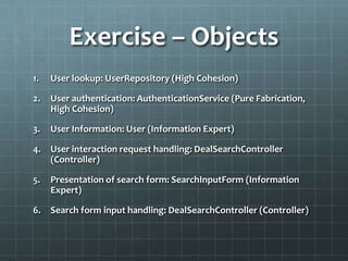 Exercise – Objects
1.   User lookup: UserRepository (High Cohesion)

2.   User authentication: AuthenticationService (Pure Fabrication,
     High Cohesion)

3.   User Information: User (Information Expert)

4.   User interaction request handling: DealSearchController
     (Controller)

5.   Presentation of search form: SearchInputForm (Information
     Expert)

6.   Search form input handling: DealSearchController (Controller)
 