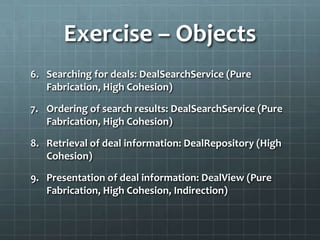 Exercise – Objects
6. Searching for deals: DealSearchService (Pure
   Fabrication, High Cohesion)

7. Ordering of search results: DealSearchService (Pure
   Fabrication, High Cohesion)

8. Retrieval of deal information: DealRepository (High
   Cohesion)

9. Presentation of deal information: DealView (Pure
   Fabrication, High Cohesion, Indirection)
 