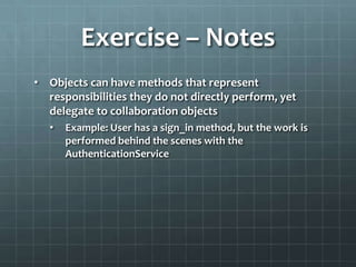 Exercise – Notes
• Objects can have methods that represent
  responsibilities they do not directly perform, yet
  delegate to collaboration objects
   •   Example: User has a sign_in method, but the work is
       performed behind the scenes with the
       AuthenticationService
 