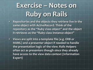 Exercise – Notes on
        Ruby on Rails
• Repositories and the objects they retrieve live in the
  same object with ActiveRecord. Think of the
  repository as the “Ruby class object” and the object
  it retrieves as the “Ruby class instance object”

• Views are split into a template file (e.g. ERB or
  HAML) and a presenter object if needed to handle
  the presentation logic of the view. Rails Helpers
  often act as presenters though since they already
  have access to the view data context (Information
  Expert)
 