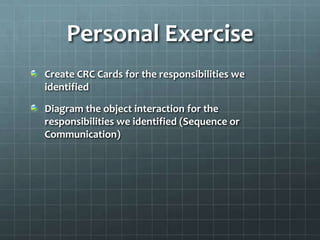 Personal Exercise
Create CRC Cards for the responsibilities we
identified

Diagram the object interaction for the
responsibilities we identified (Sequence or
Communication)
 