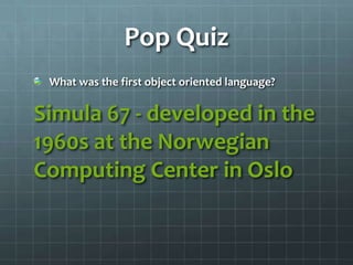 Pop Quiz
 What was the first object oriented language?

Simula 67 - developed in the
1960s at the Norwegian
Computing Center in Oslo
 