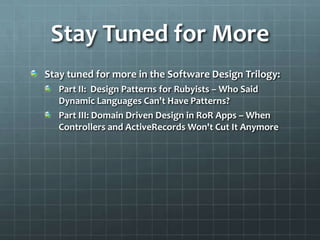 Stay Tuned for More
Stay tuned for more in the Software Design Trilogy:
   Part II: Design Patterns for Rubyists – Who Said
   Dynamic Languages Can't Have Patterns?
   Part III: Domain Driven Design in RoR Apps – When
   Controllers and ActiveRecords Won't Cut It Anymore
 