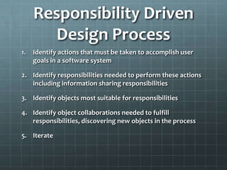 Responsibility Driven
       Design Process
1.   Identify actions that must be taken to accomplish user
     goals in a software system

2. Identify responsibilities needed to perform these actions
   including information sharing responsibilities

3. Identify objects most suitable for responsibilities

4. Identify object collaborations needed to fulfill
   responsibilities, discovering new objects in the process

5. Iterate
 