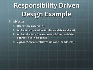 Responsibility Driven
  Design Example
Objects:
   User (stores user info)
   Address (stores address info, validates address)
   AddressFactory (creates new address, validates
   address, fills in zip code)
   ZipCodeService (retrieves zip code for address)
 