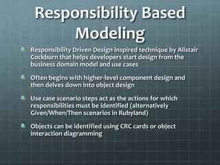Responsibility Based
     Modeling
Responsibility Driven Design inspired technique by Alistair
Cockburn that helps developers start design from the
business domain model and use cases
Often begins with higher-level component design and
then delves down into object design
Use case scenario steps act as the actions for which
responsibilities must be identified (alternatively
Given/When/Then scenarios in Rubyland)
Objects can be identified using CRC cards or object
interaction diagramming
 