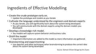 Ingredients of Effective Modelling
• Create the crude prototype early on.
• Update the prototype and models as you iterate
• Cultivate the language understood by the engineers and domain experts
• As you iterate, you will significantly learn about the system being developed.
• You will communicate with the domain experts using the domain models you
developed.
• Develop a knowledge-rich model.
• You models will capture system behavior and business rules
• Distill the model
• Important information are added to the model as more information are gathered.
• Brainstorming and experimenting
• Use sketches and other techniques when brainstorming to produce the correct idea
about the system being developed
Source: Domain-Driven Design by Eric Evans
 