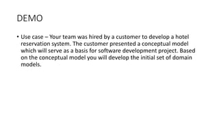 DEMO
• Use case – Your team was hired by a customer to develop a hotel
reservation system. The customer presented a conceptual model
which will serve as a basis for software development project. Based
on the conceptual model you will develop the initial set of domain
models.
 