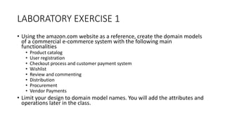 LABORATORY EXERCISE 1
• Using the amazon.com website as a reference, create the domain models
of a commercial e-commerce system with the following main
functionalities
• Product catalog
• User registration
• Checkout process and customer payment system
• Wishlist
• Review and commenting
• Distribution
• Procurement
• Vendor Payments
• Limit your design to domain model names. You will add the attributes and
operations later in the class.
 