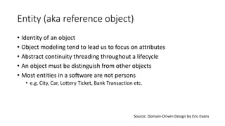 Entity (aka reference object)
• Identity of an object
• Object modeling tend to lead us to focus on attributes
• Abstract continuity threading throughout a lifecycle
• An object must be distinguish from other objects
• Most entities in a software are not persons
• e.g. City, Car, Lottery Ticket, Bank Transaction etc.
Source: Domain-Driven Design by Eric Evans
 