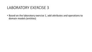 LABORATORY EXERCISE 3
• Based on the laboratory exercise 1, add attributes and operations to
domain models (entities)
 