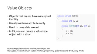 Value Objects
• Objects that do not have conceptual
identity
• Usually contains attributes only
• Used to carry data around
• In C#, you can create a value type
object with a struct
Sources: https://martinfowler.com/bliki/ValueObject.html
https://docs.microsoft.com/en-us/dotnet/csharp/programming-guide/classes-and-structs/using-structs
 