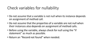 Check variables for nullability
• Do not assume that a variable is not null when its instance depends
on assignment of method call.
• Do not assume that the properties of a variable are not null when
their instances also depends on assignment of method calls.
• Before using the variable, always check for null using the “if
statement” as much as possible.
• Return an “Record not found” when needed.
 