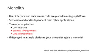Monolith
• User interface and data access code are placed in a single platform
• Self-contained and independent from other applications
• Three-tier application
• User interface
• Business layer (Domain)
• Data layer (Domain)
• If deployed in a single platform, your three-tier app is a monolith
Source: https://en.wikipedia.org/wiki/Monolithic_application
 