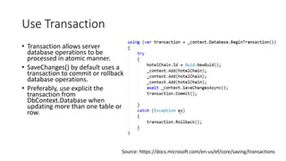Use Transaction
• Transaction allows server
database operations to be
processed in atomic manner.
• SaveChanges() by default uses a
transaction to commit or rollback
database operations.
• Preferably, use explicit the
transaction from
DbContext.Database when
updating more than one table or
row.
Source: https://docs.microsoft.com/en-us/ef/core/saving/transactions
 