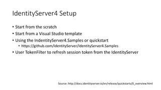 IdentityServer4 Setup
• Start from the scratch
• Start from a Visual Studio template
• Using the IndentityServer4.Samples or quickstart
• https://github.com/IdentityServer/IdentityServer4.Samples
• User TokenFilter to refresh session token from the IdentityServer
Source: http://docs.identityserver.io/en/release/quickstarts/0_overview.html
 