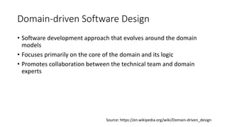 Domain-driven Software Design
• Software development approach that evolves around the domain
models
• Focuses primarily on the core of the domain and its logic
• Promotes collaboration between the technical team and domain
experts
Source: https://en.wikipedia.org/wiki/Domain-driven_design
 