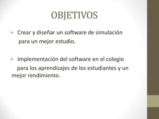 OBJETIVOS
 Crear y diseñar un software de simulación
para un mejor estudio.
 Implementación del software en el colegio
para los aprendizajes de los estudiantes y un
mejor rendimiento.
 