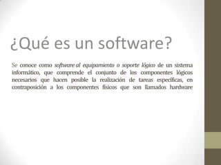 Se conoce como software al equipamiento o soporte lógico de un sistema
informático, que comprende el conjunto de los componentes lógicos
necesarios que hacen posible la realización de tareas específicas, en
contraposición a los componentes físicos que son llamados hardware
¿Qué es un software?
 