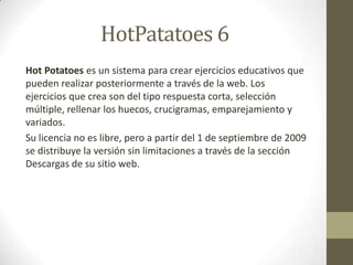HotPatatoes 6
Hot Potatoes es un sistema para crear ejercicios educativos que
pueden realizar posteriormente a través de la web. Los
ejercicios que crea son del tipo respuesta corta, selección
múltiple, rellenar los huecos, crucigramas, emparejamiento y
variados.
Su licencia no es libre, pero a partir del 1 de septiembre de 2009
se distribuye la versión sin limitaciones a través de la sección
Descargas de su sitio web.
 