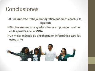 Conclusiones
Al finalizar este trabajo monográfico podemos concluir lo
siguiente:
El software nos va a ayudar a tener un puntaje máximo
en las pruebas de la SNNA.
Un mejor método de enseñanza en informática para los
estudiante
 