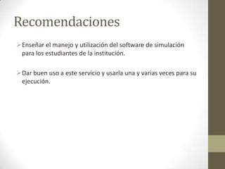 Recomendaciones
Enseñar el manejo y utilización del software de simulación
para los estudiantes de la institución.
Dar buen uso a este servicio y usarla una y varias veces para su
ejecución.
 