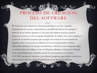 Proceso de creación del softwareEl proceso de creación de software puede llegar a ser muy complejo, dependiendo de su porte, características y criticidad del mismo. Por ejemplo la creación de un sistema operativo es una tarea que requiere proyecto, gestión, numerosos recursos y todo un equipo disciplinado de trabajo. En el otro extremo, si se trata de un sencillo programa (por ejemplo, la resolución de una ecuación de segundo orden), éste puede ser realizado por un solo programador (incluso aficionado) fácilmente. Es así que normalmente se dividen en tres categorías según su tamaño (líneas de código) o costo: de Pequeño, Mediano y Gran porte. Existen varias metodologías para estimarlo, una de las más populares es el sistema COCOMO que provee métodos y un software (programa) que calcula y provee una estimación de todos los costos de producción en un «proyecto software»