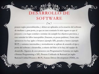 Los «procesos de desarrollo de softwareposeen reglas preestablecidas, y deben ser aplicados en la creación del software de mediano y gran porte, ya que en caso contrario lo más seguro es que el proyecto o no logre concluir o termine sin cumplir los objetivos previstos, y con variedad de fallos inaceptables (fracasan, en pocas palabras). Entre tales «procesos» los hay ágiles o livianos (ejemplo XP), pesados y lentos (ejemplo RUP) y variantes intermedias; y normalmente se aplican de acuerdo al tipo y porte del software a desarrollar, a criterio del líder (si lo hay) del equipo de desarrollo. Algunos de esos procesos son Programación Extrema (en inglés eXtremeProgramming o XP), Proceso Unificado de Rational (en inglés Rational UnifiedProcess o RUP), FeatureDriven Development (FDD), etc.