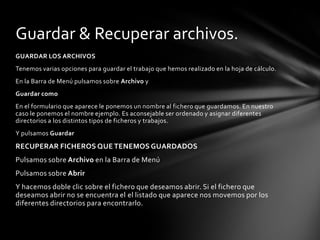 GUARDAR LOS ARCHIVOSTenemos varias opciones para guardar el trabajo que hemos realizado en la hoja de cálculo.En la Barra de Menú pulsamos sobre Archivo yGuardar comoEn el formulario que aparece le ponemos un nombre al fichero que guardamos. En nuestro caso le ponemos el nombre ejemplo. Es aconsejable ser ordenado y asignar diferentes directorios a los distintos tipos de ficheros y trabajos.Y pulsamos GuardarRECUPERAR FICHEROS QUE TENEMOS GUARDADOSPulsamos sobre Archivo en la Barra de MenúPulsamos sobre AbrirY hacemos doble clic sobre el fichero que deseamos abrir. Si el fichero que deseamos abrir no se encuentra el el listado que aparece nos movemos por los diferentes directorios para encontrarlo.Guardar & Recuperar archivos.