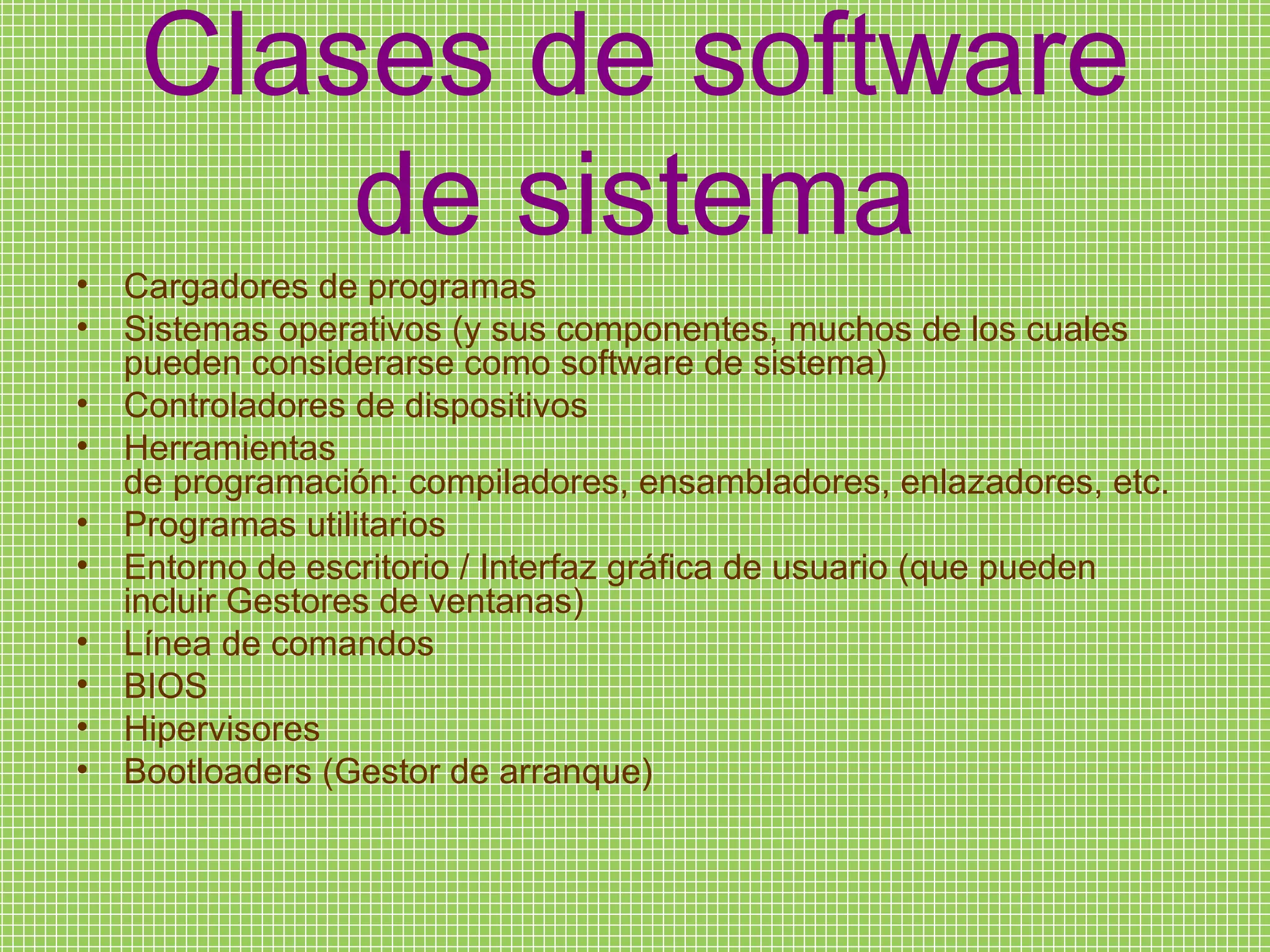 Clases de software de sistema Cargadores de programas Sistemas operativos (y sus componentes, muchos de los cuales pueden considerarse como software de sistema) Controladores de dispositivos Herramientas de programación: compiladores, ensambladores, enlazadores, etc. Programas utilitarios Entorno de escritorio / Interfaz gráfica de usuario (que pueden incluir Gestores de ventanas) Línea de comandos BIOS Hipervisores Bootloaders (Gestor de arranque) 