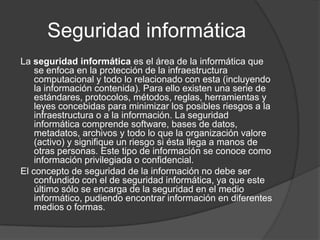Seguridad informáticaLa seguridad informática es el área de la informática que se enfoca en la protección de la infraestructura computacional y todo lo relacionado con esta (incluyendo la información contenida). Para ello existen una serie de estándares, protocolos, métodos, reglas, herramientas y leyes concebidas para minimizar los posibles riesgos a la infraestructura o a la información. La seguridad informática comprende software, bases de datos, metadatos, archivos y todo lo que la organización valore (activo) y signifique un riesgo si ésta llega a manos de otras personas. Este tipo de información se conoce como información privilegiada o confidencial.El concepto de seguridad de la información no debe ser confundido con el de seguridad informática, ya que este último sólo se encarga de la seguridad en el medio informático, pudiendo encontrar información en diferentes medios o formas.